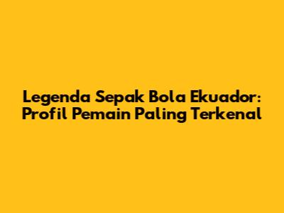 Legenda Sepak Bola Ekuador: Profil Pemain Paling Terkenal