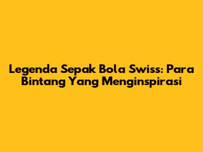 Legenda Sepak Bola Swiss: Para Bintang Yang Menginspirasi