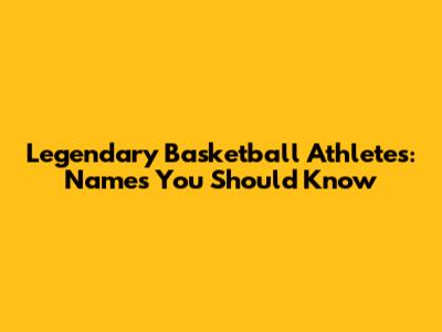 Legendary Basketball Athletes: Names You Should Know