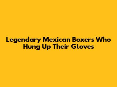 Legendary Mexican Boxers Who Hung Up Their Gloves