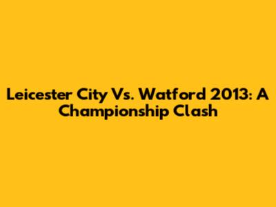 Leicester City Vs. Watford 2013: A Championship Clash