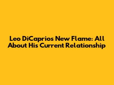 Leo DiCaprio's New Flame: All About His Current Relationship