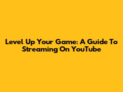 Level Up Your Game: A Guide To Streaming On YouTube