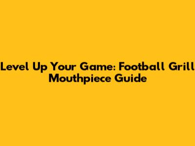 Level Up Your Game: Football Grill Mouthpiece Guide