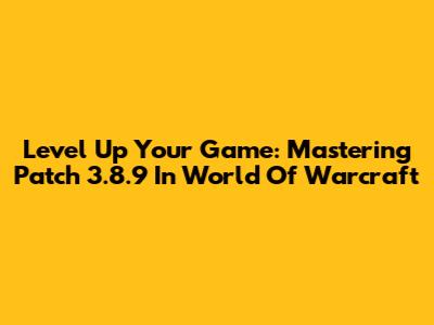 Level Up Your Game: Mastering Patch 3.8.9 In World Of Warcraft