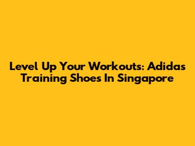 Level Up Your Workouts: Adidas Training Shoes In Singapore
