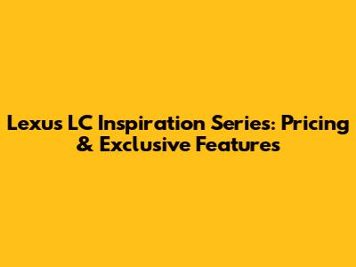 Lexus LC Inspiration Series: Pricing & Exclusive Features
