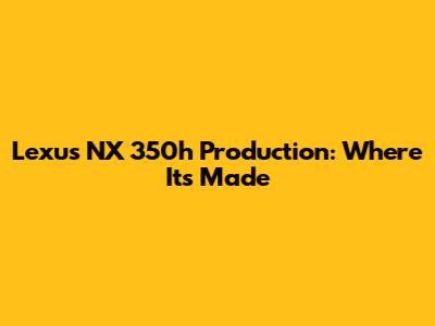 Lexus NX 350h Production: Where It's Made