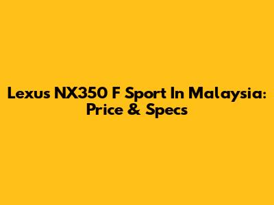 Lexus NX350 F Sport In Malaysia: Price & Specs