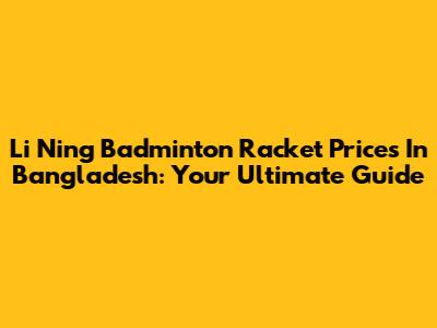 Li Ning Badminton Racket Prices In Bangladesh: Your Ultimate Guide