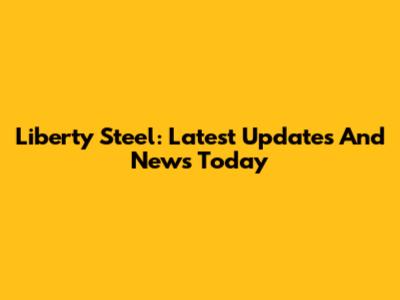 Liberty Steel: Latest Updates And News Today