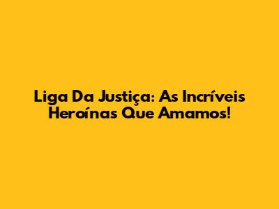 Liga Da Justiça: As Incríveis Heroínas Que Amamos!