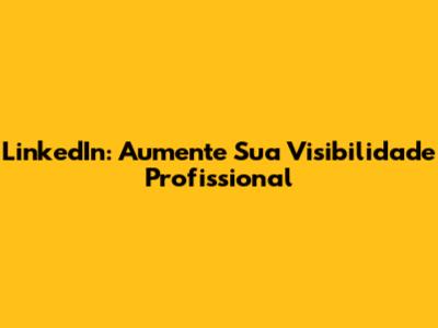 LinkedIn: Aumente Sua Visibilidade Profissional