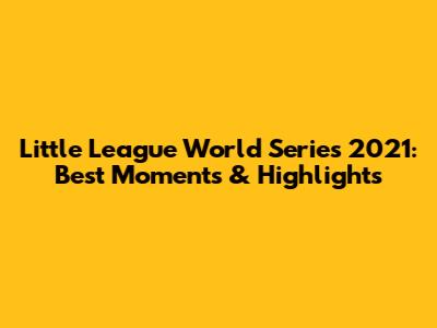Little League World Series 2021: Best Moments & Highlights
