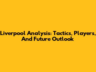 Liverpool Analysis: Tactics, Players, And Future Outlook