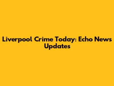 Liverpool Crime Today: Echo News Updates