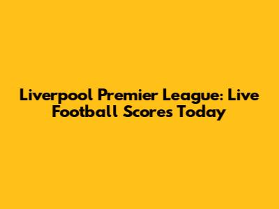 Liverpool Premier League: Live Football Scores Today