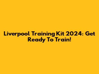Liverpool Training Kit 2024: Get Ready To Train!