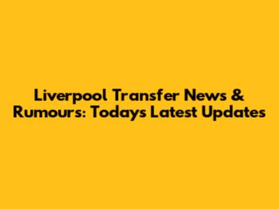 Liverpool Transfer News & Rumours: Today's Latest Updates