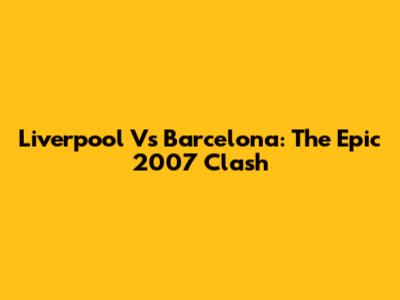Liverpool Vs Barcelona: The Epic 2007 Clash