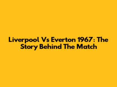 Liverpool Vs Everton 1967: The Story Behind The Match