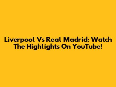 Liverpool Vs Real Madrid: Watch The Highlights On YouTube!