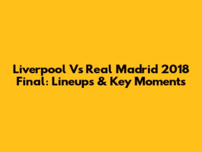 Liverpool Vs Real Madrid 2018 Final: Lineups & Key Moments
