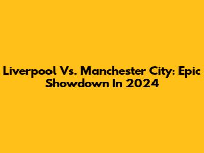 Liverpool Vs. Manchester City: Epic Showdown In 2024