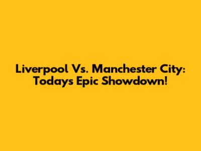 Liverpool Vs. Manchester City: Today's Epic Showdown!