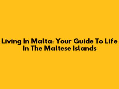 Living In Malta: Your Guide To Life In The Maltese Islands
