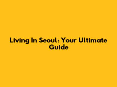 Living In Seoul: Your Ultimate Guide