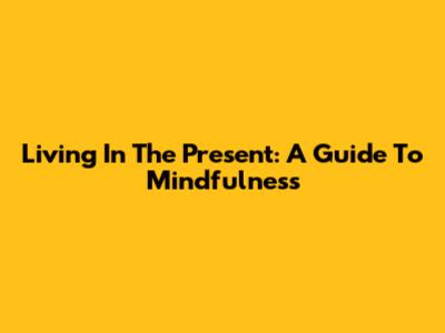 Living In The Present: A Guide To Mindfulness