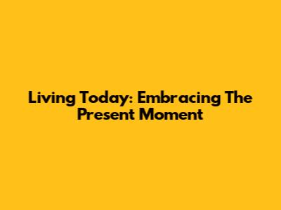 Living Today: Embracing The Present Moment