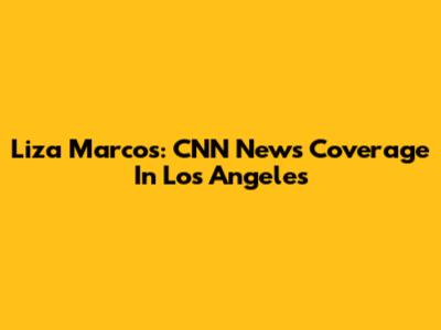 Liza Marcos: CNN News Coverage In Los Angeles