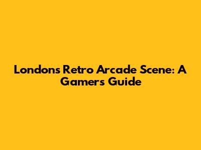 London's Retro Arcade Scene: A Gamer's Guide