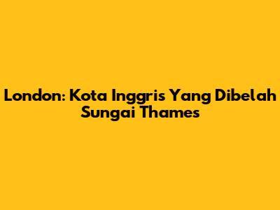 London: Kota Inggris Yang Dibelah Sungai Thames