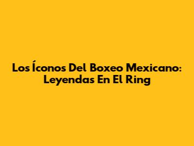 Los Íconos Del Boxeo Mexicano: Leyendas En El Ring
