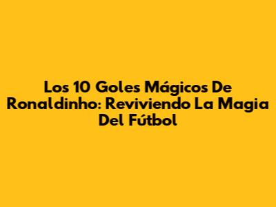 Los 10 Goles Mágicos De Ronaldinho: Reviviendo La Magia Del Fútbol