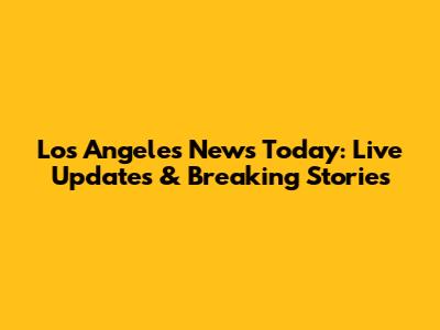 Los Angeles News Today: Live Updates & Breaking Stories