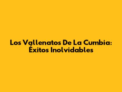 Los Vallenatos De La Cumbia: Éxitos Inolvidables