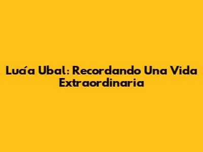 Lucía Ubal: Recordando Una Vida Extraordinaria