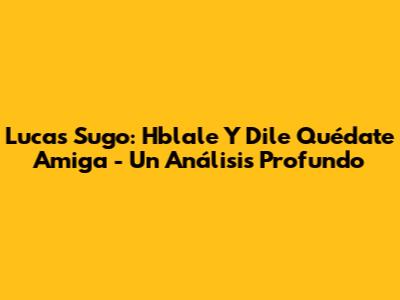 Lucas Sugo: Hblale Y Dile Quédate Amiga - Un Análisis Profundo