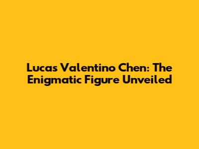 Lucas Valentino Chen: The Enigmatic Figure Unveiled