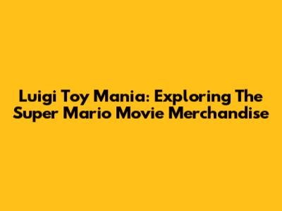 Luigi Toy Mania: Exploring The Super Mario Movie Merchandise