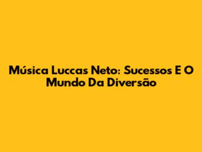Música Luccas Neto: Sucessos E O Mundo Da Diversão