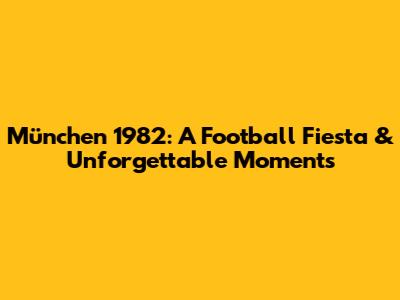 München 1982: A Football Fiesta & Unforgettable Moments