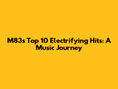 M83's Top 10 Electrifying Hits: A Music Journey