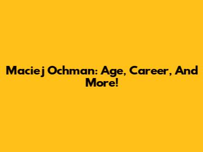 Maciej Ochman: Age, Career, And More!