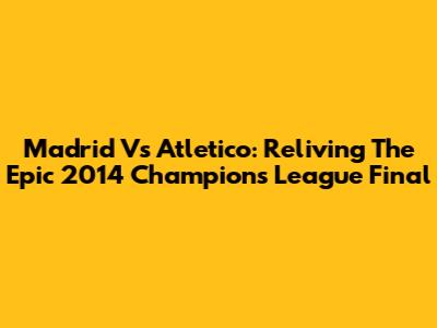 Madrid Vs Atletico: Reliving The Epic 2014 Champions League Final