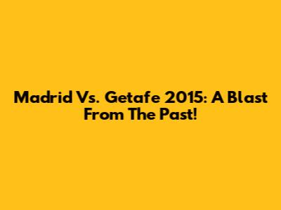 Madrid Vs. Getafe 2015: A Blast From The Past!